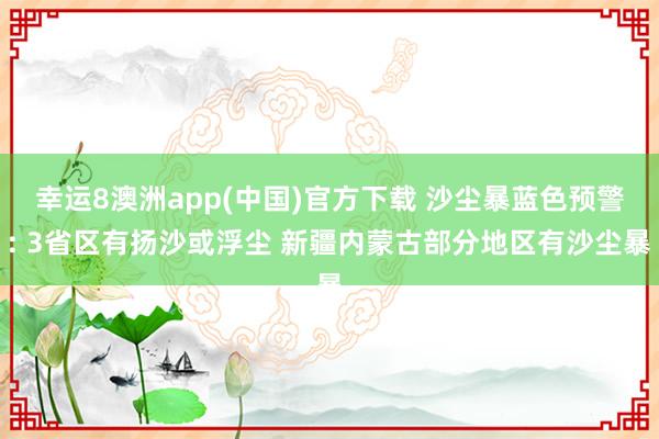 幸运8澳洲app(中国)官方下载 沙尘暴蓝色预警: 3省区有扬沙或浮尘 新疆内蒙古部分地区有沙尘暴