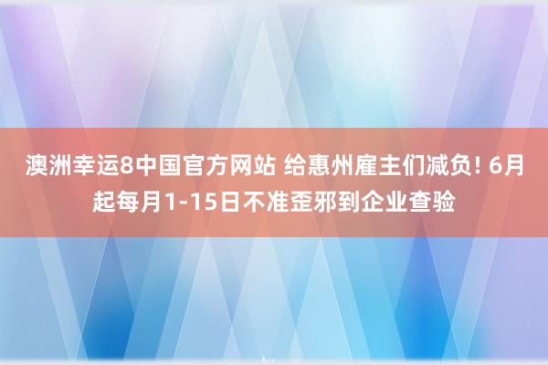 澳洲幸运8中国官方网站 给惠州雇主们减负! 6月起每月1-15日不准歪邪到企业查验