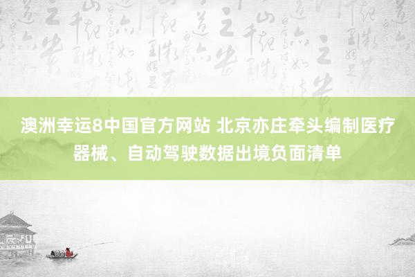 澳洲幸运8中国官方网站 北京亦庄牵头编制医疗器械、自动驾驶数据出境负面清单