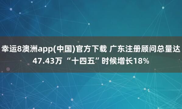 幸运8澳洲app(中国)官方下载 广东注册顾问总量达47.43万 “十四五”时候增长18%