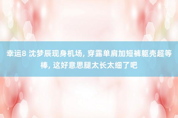 幸运8 沈梦辰现身机场， 穿露单肩加短裤躯壳超等棒，<a href=