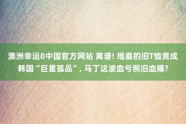 澳洲幸运8中国官方网站 离谱! 维嘉的旧T恤竟成韩国“巨星孤品”, 马丁这波血亏照旧血赚?