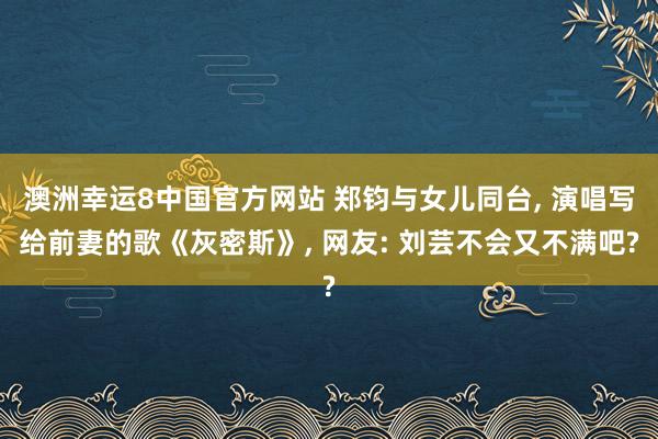 澳洲幸运8中国官方网站 郑钧与女儿同台， 演唱写给前妻的歌《灰密斯》， 网友: 刘芸不会又不满吧?