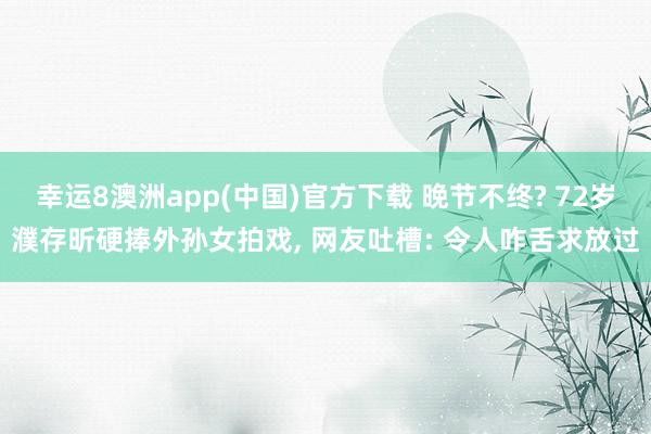 幸运8澳洲app(中国)官方下载 晚节不终? 72岁濮存昕硬捧外孙女拍戏, 网友吐槽: 令人咋舌求放过