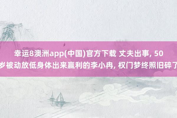 幸运8澳洲app(中国)官方下载 丈夫出事， 50岁被动放低身体出来赢利的李小冉， 权门梦终照旧碎了