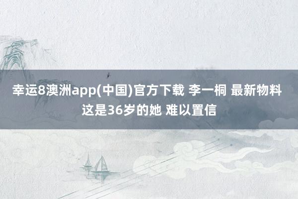 幸运8澳洲app(中国)官方下载 李一桐 最新物料 这是36岁的她 难以置信