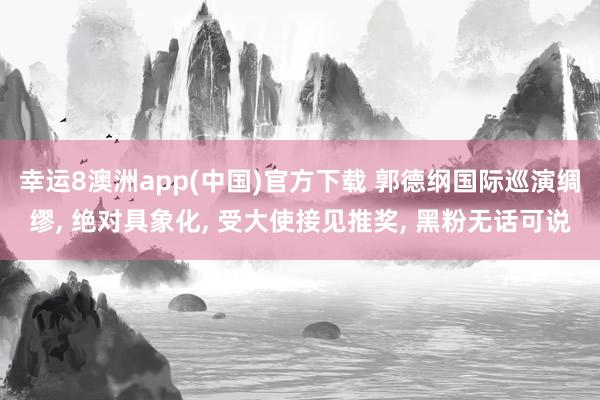 幸运8澳洲app(中国)官方下载 郭德纲国际巡演绸缪, 绝对具象化, 受大使接见推奖, 黑粉无话可说