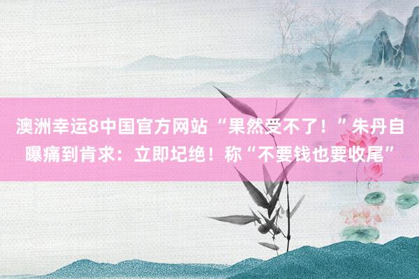 澳洲幸运8中国官方网站 “果然受不了！”朱丹自曝痛到肯求：立即圮绝！称“不要钱也要收尾”