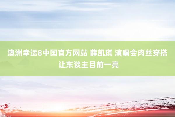 澳洲幸运8中国官方网站 薛凯琪 演唱会肉丝穿搭 让东谈主目前一亮