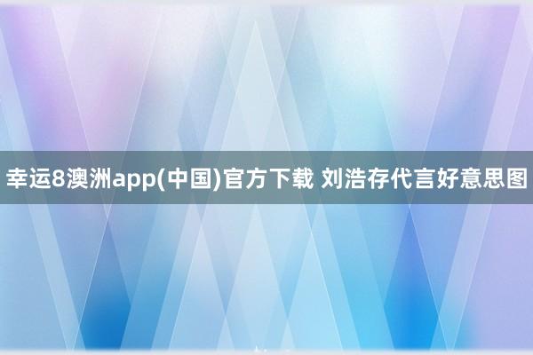 幸运8澳洲app(中国)官方下载 刘浩存代言好意思图