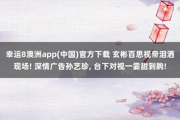 幸运8澳洲app(中国)官方下载 玄彬百思视帝泪洒现场! 深情广告孙艺珍， 台下对视一霎甜到齁!