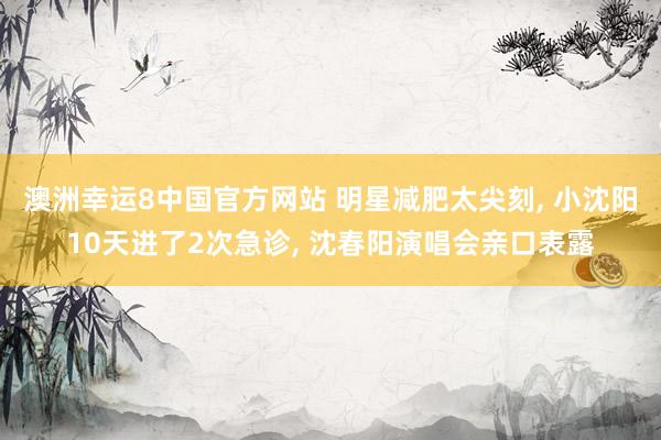 澳洲幸运8中国官方网站 明星减肥太尖刻， 小沈阳10天进了2次急诊， 沈春阳演唱会亲口表露