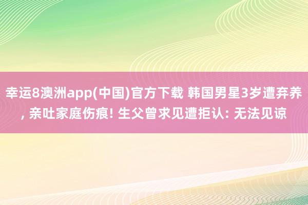 幸运8澳洲app(中国)官方下载 韩国男星3岁遭弃养, 亲吐家庭伤痕! 生父曾求见遭拒认: 无法见谅