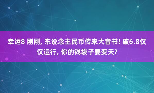 幸运8 刚刚, 东说念主民币传来大音书! 破6.8仅仅运行, 你的钱袋子要变天?