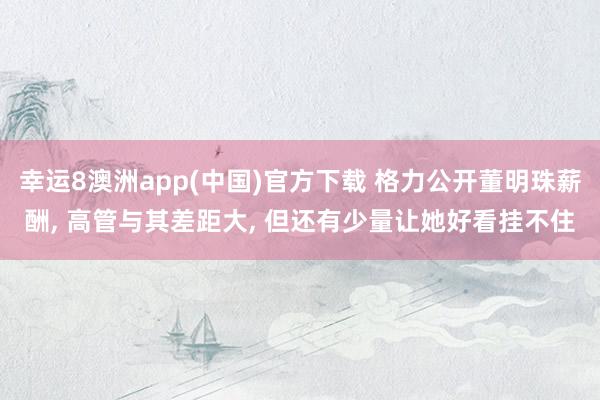 幸运8澳洲app(中国)官方下载 格力公开董明珠薪酬， 高管与其差距大， 但还有少量让她好看挂不住