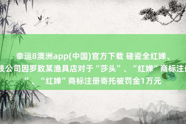 幸运8澳洲app(中国)官方下载 碰瓷全红婵、孙颖莎,杭州一科技公司因罗致某渔具店对于“莎头”、“红婵”商标注册寄托被罚金1万元