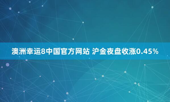 澳洲幸运8中国官方网站 沪金夜盘收涨0.45%