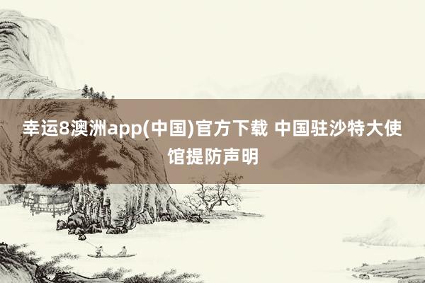 幸运8澳洲app(中国)官方下载 中国驻沙特大使馆提防声明