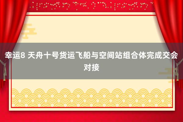 幸运8 天舟十号货运飞船与空间站组合体完成交会对接