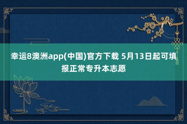 幸运8澳洲app(中国)官方下载 5月13日起可填报正常专升本志愿