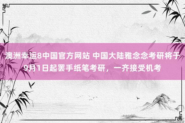 澳洲幸运8中国官方网站 中国大陆雅念念考研将于9月1日起罢手纸笔考研,一齐接受机考