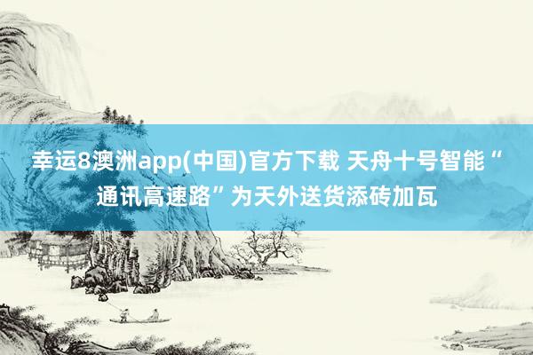 幸运8澳洲app(中国)官方下载 天舟十号智能“通讯高速路”为天外送货添砖加瓦