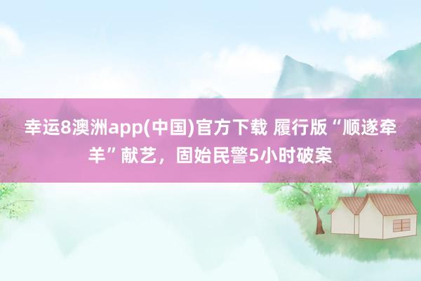 幸运8澳洲app(中国)官方下载 履行版“顺遂牵羊”献艺,固始民警5小时破案