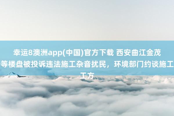 幸运8澳洲app(中国)官方下载 西安曲江金茂府等楼盘被投诉违法施工杂音扰民,环境部门约谈施工方