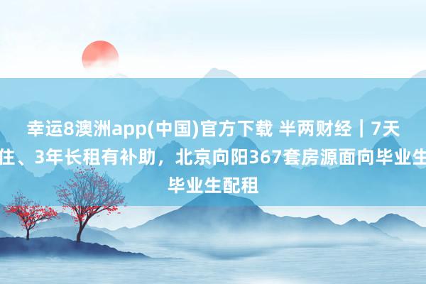 幸运8澳洲app(中国)官方下载 半两财经|7天免费住、3年长租有补助,北京向阳367套房源面向毕业生配租