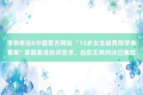 澳洲幸运8中国官方网站 “15岁女生被男同学杀害案”家属撤退抗诉苦求,凶犯无期判决已奏效