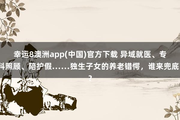 幸运8澳洲app(中国)官方下载 异域就医、专科照顾、陪护假……独生子女的养老错愕,谁来兜底?