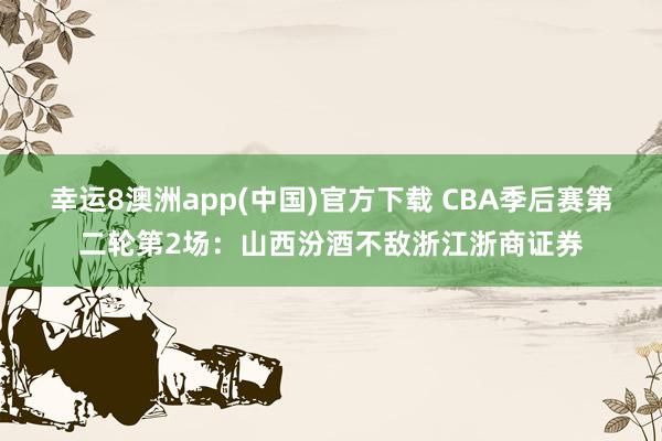 幸运8澳洲app(中国)官方下载 CBA季后赛第二轮第2场:山西汾酒不敌浙江浙商证券