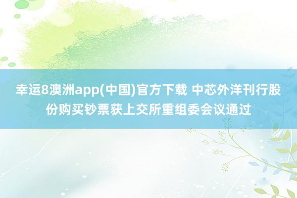 幸运8澳洲app(中国)官方下载 中芯外洋刊行股份购买钞票获上交所重组委会议通过