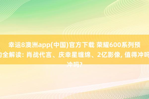 幸运8澳洲app(中国)官方下载 荣耀600系列预约全解读: 肖战代言、庆幸星缠绵、2亿影像, 值得冲吗?