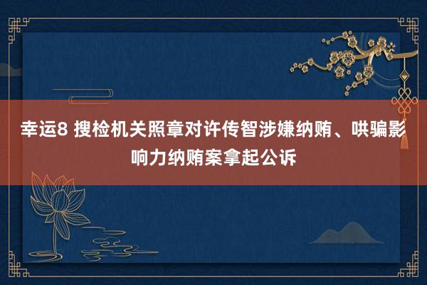 幸运8 搜检机关照章对许传智涉嫌纳贿、哄骗影响力纳贿案拿起公诉