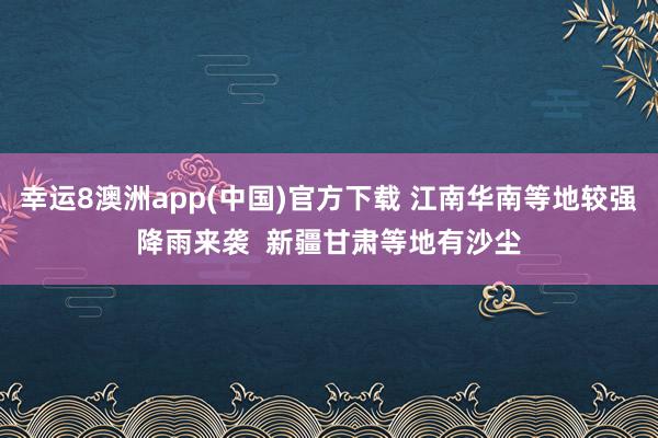 幸运8澳洲app(中国)官方下载 江南华南等地较强降雨来袭 新疆甘肃等地有沙尘
