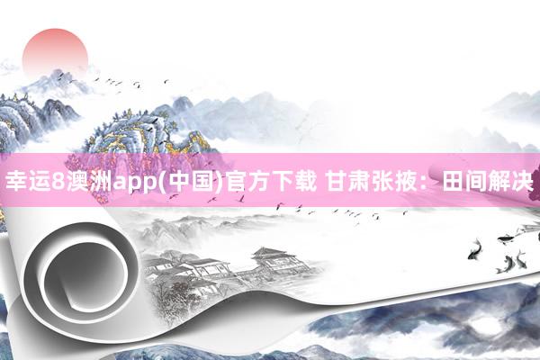 幸运8澳洲app(中国)官方下载 甘肃张掖：田间解决