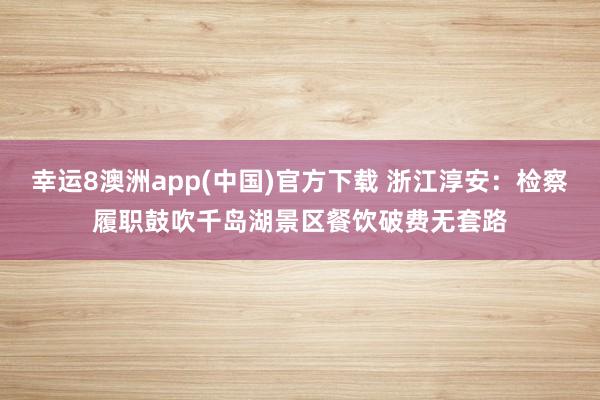 幸运8澳洲app(中国)官方下载 浙江淳安:检察履职鼓吹千岛湖景区餐饮破费无套路