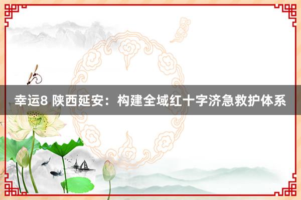 幸运8 陕西延安:构建全域红十字济急救护体系