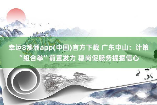 幸运8澳洲app(中国)官方下载 广东中山:计策“组合拳”前置发力 稳岗促服务提振信心