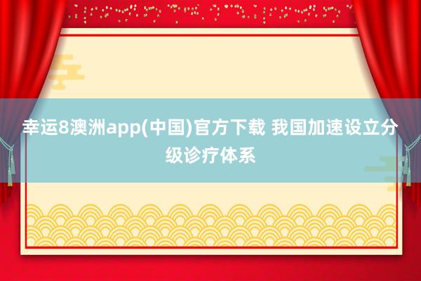 幸运8澳洲app(中国)官方下载 我国加速设立分级诊疗体系