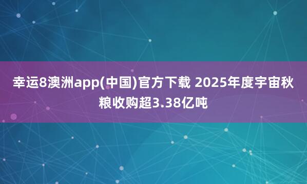 幸运8澳洲app(中国)官方下载 2025年度宇宙秋粮收购超3.38亿吨