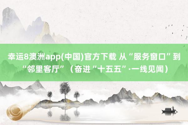 幸运8澳洲app(中国)官方下载 从“服务窗口”到“邻里客厅”(奋进“十五五”·一线见闻)