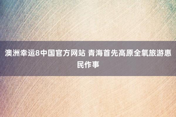 澳洲幸运8中国官方网站 青海首先高原全氧旅游惠民作事
