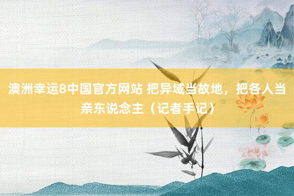 澳洲幸运8中国官方网站 把异域当故地,把各人当亲东说念主(记者手记)