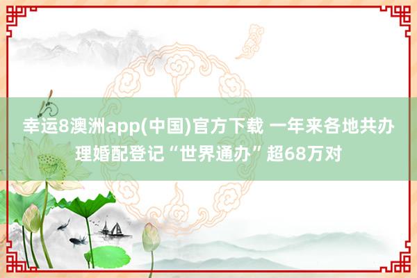 幸运8澳洲app(中国)官方下载 一年来各地共办理婚配登记“世界通办”超68万对