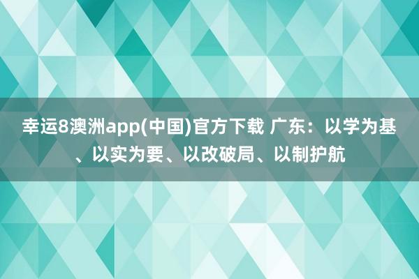 幸运8澳洲app(中国)官方下载 广东:以学为基、以实为要、以改破局、以制护航