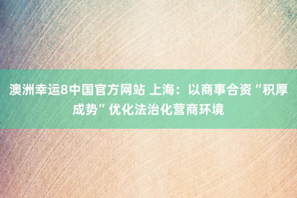 澳洲幸运8中国官方网站 上海:以商事合资“积厚成势”优化法治化营商环境