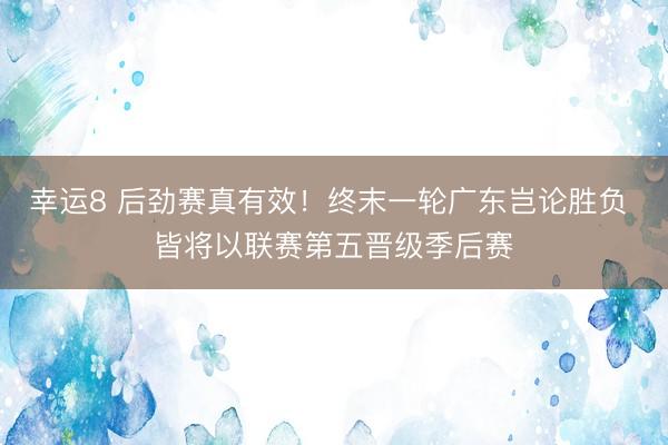 幸运8 后劲赛真有效!终末一轮广东岂论胜负 皆将以联赛第五晋级季后赛