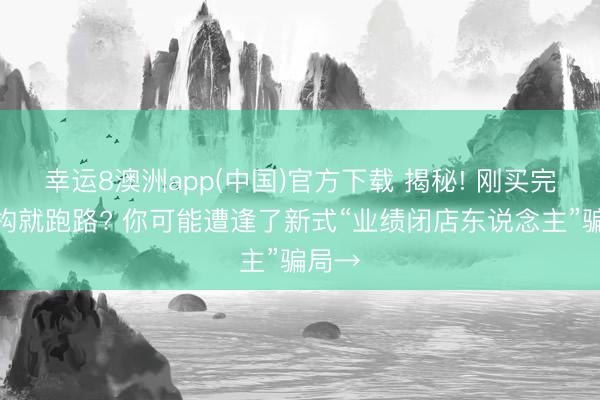 幸运8澳洲app(中国)官方下载 揭秘! 刚买完课机构就跑路? 你可能遭逢了新式“业绩闭店东说念主”骗局→